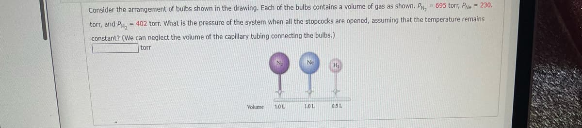 Consider the arrangement of bulbs shown in the drawing. Each of the bulbs contains a volume of gas as shown. PN, = 695 torr, PNe = 230.
torr, and Py, = 402 torr. What is the pressure of the system when all the stopcocks are opened, assuming that the temperature remains
constant? (We can neglect the volume of the capillary tubing connecting the bulbs.)
torr
H2
Volume
1.0L
1.0L
05 L
