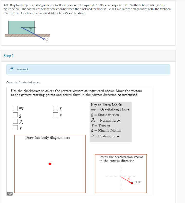 A 3.50 kg block is pushed along a horizontal floor by a force of magnitude 15.0 N at an angle 8-30.0° with the horizontal (see the
figure below). The coefficient of kinetic friction between the block and the floor is 0.250. Calculate the magnitudes of (a) the frictional
force on the block from the floor and (b) the block's acceleration.
Step 1
Incorrect.
******
*****
Create the free-body diagram.
Use the checkboxes to select the correct vectors as instructed above. Move the vectors
to the correct starting points and orient them in the correct direction as instructed.
mg
le
FN
AT
Tap the
Draw free-body diagram here
Key to Force Labels
mg = Gravitational force
7 = Static friction
FN = Normal force
T = Tension
= Kinetic friction
F = Pushing force
Point the acceleration vector
in the correct direction
ā
330°