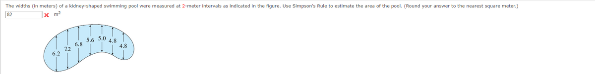 The widths (in meters) of a kidney-shaped swimming pool were measured at 2-meter intervals as indicated in the figure. Use Simpson's Rule to estimate the area of the pool. (Round your answer to the nearest square meter.)
x m²
82
6.2
7.2
6.8
5.6
5.0
4.8
4.8