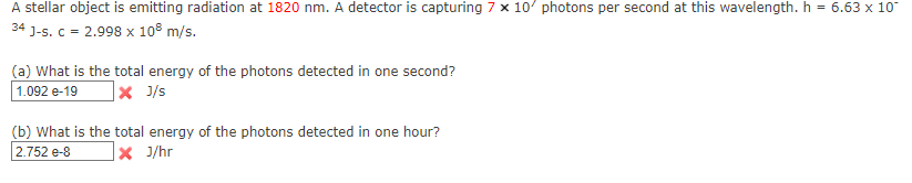 A stellar object is emitting radiation at 1820 nm. A detector is capturing 7 x 10' photons per second at this wavelength. h
= 6.63 x 10
34 J-s. C = 2.998 x 10° m/s.
(a) What is the total energy of the photons detected in one second?
1.092 e-19
|× J/s
(b) What is the total energy of the photons detected in one hour?
2.752 e-8
|× J/hr
