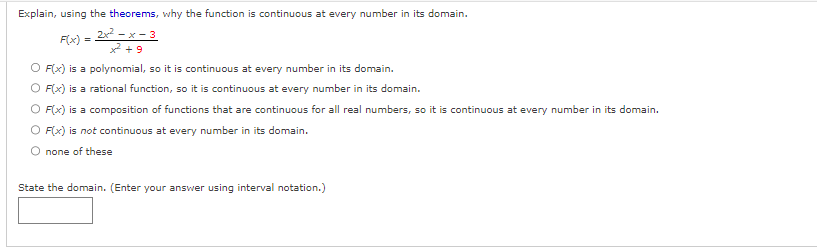 Explain, using the theorems, why the function is continuous at every number in its domain.
F(x) =
2x²-x-3
x² +9
O F(x) is a polynomial, so it is continuous at every number in its domain.
O F(x) is a rational function, so it is continuous at every number in its domain.
O F(x) is a composition of functions that are continuous for all real numbers, so it is continuous at every number in its domain.
O F(x) is not continuous at every number in its domain.
O none of these
State the domain. (Enter your answer using interval notation.)