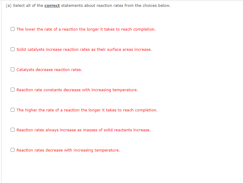 (a) Select all of the correct statements about reaction rates from the choices below.
The lower the rate of a reaction the longer it takes to reach completion.
Solid catalysts increase reaction rates as their surface areas increase.
Catalysts decrease reaction rates.
Reaction rate constants decrease with increasing temperature.
The higher the rate of a reaction the longer it takes to reach completion.
O Reaction rates always increase as masses of solid reactants increase.
Reaction rates decrease with increasing temperature.
