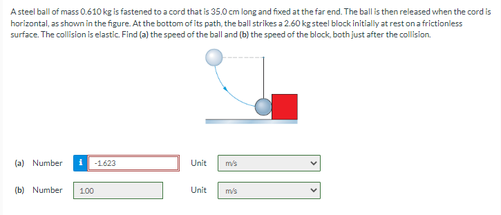 A steel ball of mass 0.610 kg is fastened to a cord that is 35.0 cm long and fixed at the far end. The ball is then released when the cord is
horizontal, as shown in the figure. At the bottom of its path, the ball strikes a 2.60 kg steel block initially at rest on a frictionless
surface. The collision is elastic. Find (a) the speed of the ball and (b) the speed of the block, both just after the collision.
(a) Number
(b) Number
-1.623
100
Unit
Unit
m/s
m/s