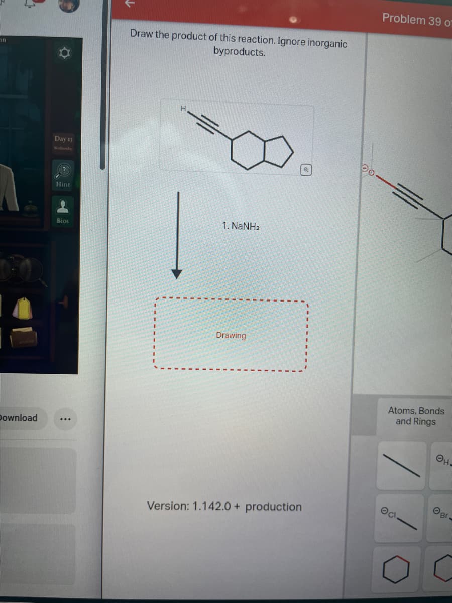 ור
Download
Day 13
Hint
●
Bios
Draw the product of this reaction. Ignore inorganic
byproducts.
1. NaNHz
Drawing.
Version: 1.142.0 + production
Do
Problem 39 o
Atoms, Bonds
and Rings
Oct
OH.
Br.