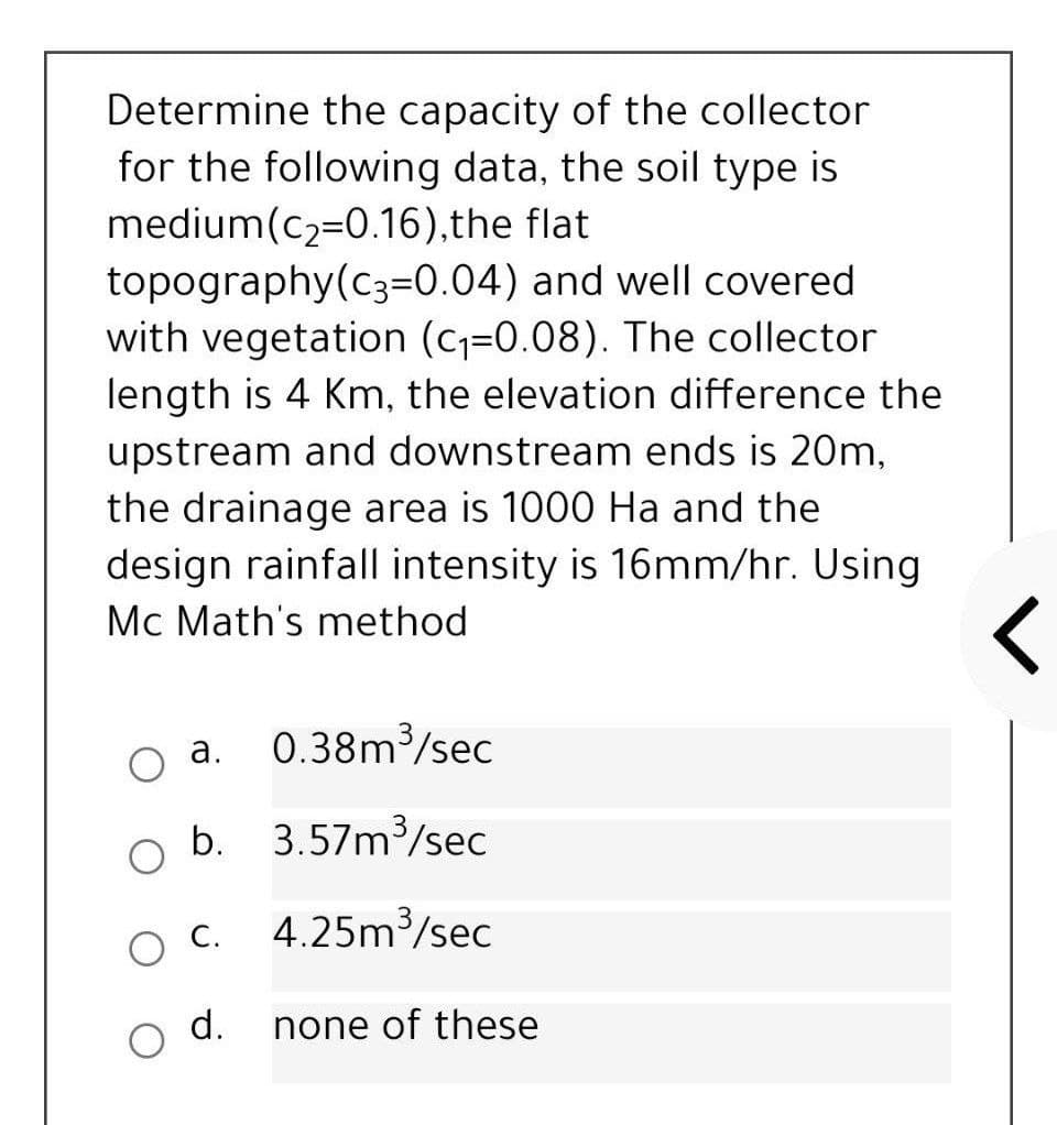 Determine the capacity of the collector
for the following data, the soil type is
medium(c2=0.16),the flat
topography(c3=0.04) and well covered
with vegetation (c=0.08). The collector
length is 4 Km, the elevation difference the
upstream and downstream ends is 20m,
the drainage area is 1000 Ha and the
design rainfall intensity is 16mm/hr. Using
Mc Math's method
0.38m /sec
a.
b.
3.57m/sec
O C.
4.25m3/sec
d.
none of these
