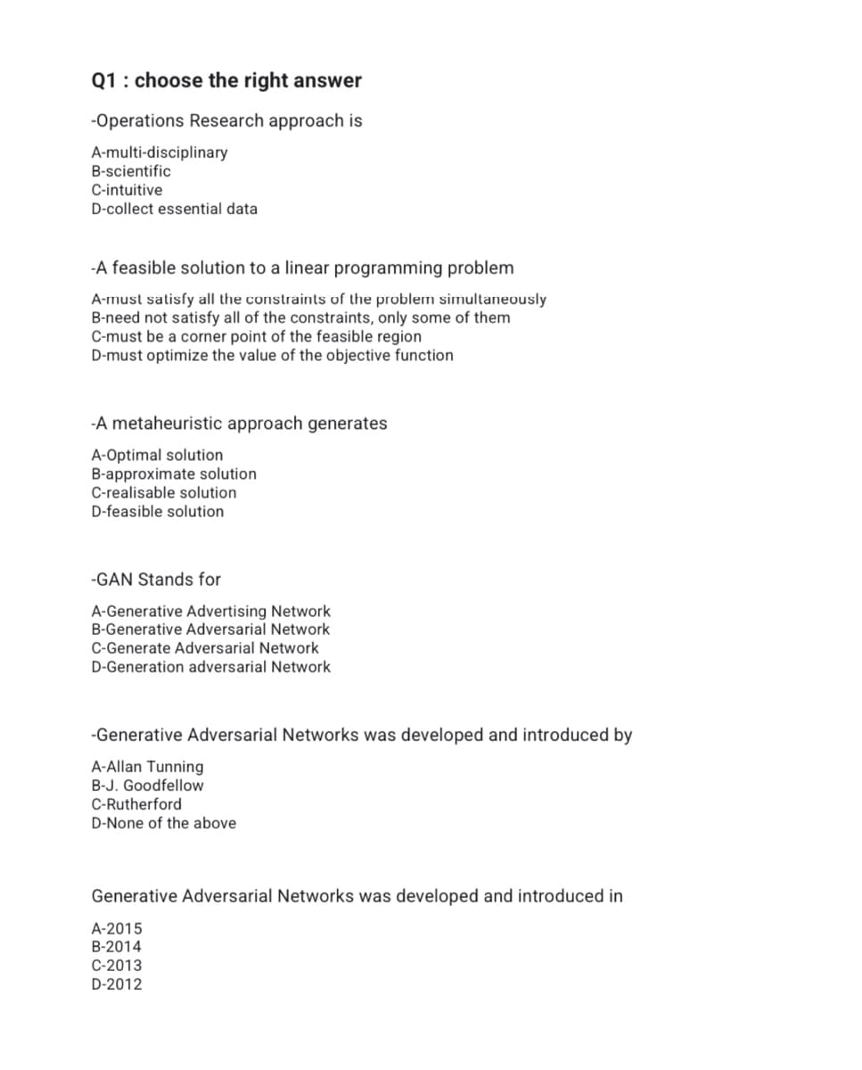 Q1 : choose the right answer
-Operations Research approach is
A-multi-disciplinary
B-scientific
C-intuitive
D-collect essential data
-A feasible solution to a linear programming problem
A-must satisfy all the constraints of the problem simultaneously
B-need not satisfy all of the constraints, only some of them
C-must be a corner point of the feasible region
D-must optimize the value of the objective function
-A metaheuristic approach generates
A-Optimal solution
B-approximate solution
C-realisable solution
D-feasible solution
-GAN Stands for
A-Generative Advertising Network
B-Generative Adversarial Network
C-Generate Adversarial Network
D-Generation adversarial Network
-Generative Adversarial Networks was developed and introduced by
A-Allan Tunning
B-J. Goodfellow
C-Rutherford
D-None of the above
Generative Adversarial Networks was developed and introduced in
A-2015
B-2014
C-2013
D-2012
