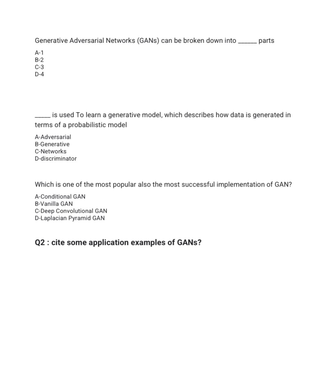 Generative Adversarial Networks (GANS) can be broken down into
parts
A-1
В-2
С-3
D-4
is used To learn a generative model, which describes how data is generated in
terms of a probabilistic model
A-Adversarial
B-Generative
C-Networks
D-discriminator
Which is one of the most popular also the most successful implementation of GAN?
A-Conditional GAN
B-Vanilla GAN
C-Deep Convolutional GAN
D-Laplacian Pyramid GAN
Q2 : cite some application examples of GANS?
