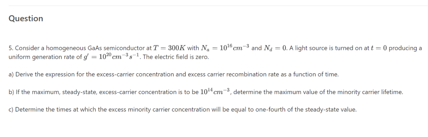 5. Consider a homogeneous GaAs semiconductor at T = 300K with Na
uniform generation rate of g' = 102º cm-³ s-1. The electric field is zero.
= 1016 cm-3 and N1 = 0. A light source is turned on at t = 0 producing a
%3D
a) Derive the expression for the excess-carrier concentration and excess carrier recombination rate as a function of time.
b) If the maximum, steady-state, excess-carrier concentration is to be 1014 cm3, determine the maximum value of the minority carrier lifetime.
ст
c) Determine the times at which the excess minority carrier concentration will be equal to one-fourth of the steady-state value.
