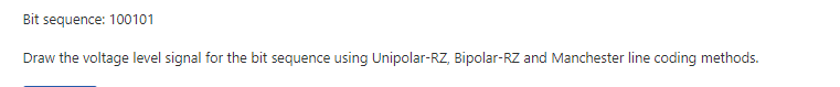 Bit sequence: 100101
Draw the voltage level signal for the bit sequence using Unipolar-RZ, Bipolar-RZ and Manchester line coding methods.
