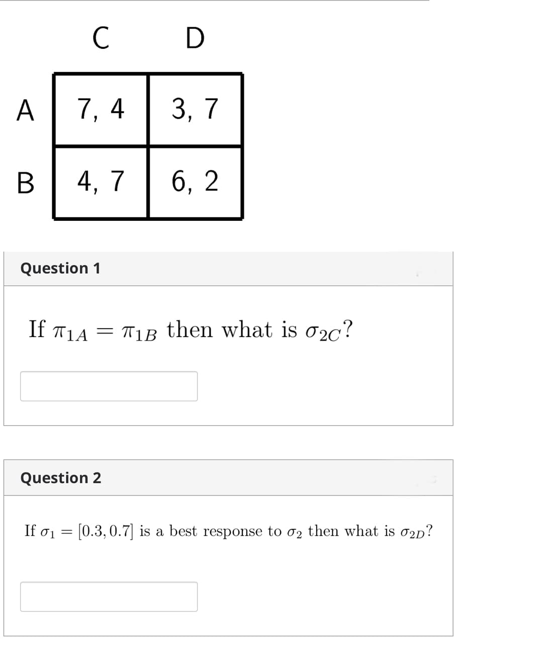 C D
A
7, 4 3, 7
В |
4, 7
6, 2
Question 1
If T1A = T1B then what is 02c?
Question 2
If σι
[0.3,0.7] is a best response to 02 then what is o2p?
