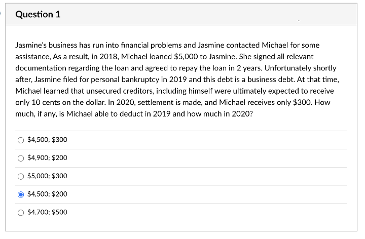 Question 1
Jasmine's business has run into financial problems and Jasmine contacted Michael for some
assistance, As a result, in 2018, Michael loaned $5,000 to Jasmine. She signed all relevant
documentation regarding the loan and agreed to repay the loan in 2 years. Unfortunately shortly
after, Jasmine filed for personal bankruptcy in 2019 and this debt is a business debt. At that time,
Michael learned that unsecured creditors, including himself were ultimately expected to receive
only 10 cents on the dollar. In 2020, settlement is made, and Michael receives only $300. How
much, if any, is Michael able to deduct in 2019 and how much in 2020?
$4,500; $300
$4,900; $200
$5,000; $300
$4,500; $200
$4,700; $500
