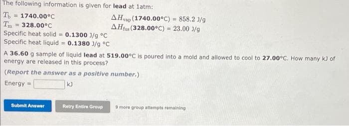 The following information is given for lead at latm:
T
= 1740.00°C
T = 328.00°C
Specific heat solid = 0.1300 J/g °C
Specific heat liquid = 0.1380 J/g °C
AHvap (1740.00°C) = 858.2 1/g
AHfus (328.00°C) = 23.00 J/g
%3D
%3D
A 36.60 g sample of liquid lead at 519.00C is poured into a mold and allowed to cool to 27.00°C. How many k) of
energy are released in this process?
(Report the answer as a positive number.)
Energy
Submit Answer
Retry Entire Group
9 more group attempts remaining
