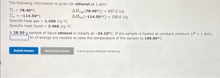 The following information is given for ethanol at 1 atm:
T
= 78.40°C
Tm = -114.50°C
Specific heat gas = 1.430 J/g °C
Specific heat liquid = 2.460 )/g °C
AHvap (78.40°C) = 837.0 J/g
AHt (-114.50°C) = 109.0 3/g
%3!
A 28.50 g sample of liquid ethanol is initially at -34.10°C. If the sample is heated at constant pressure (P = 1 atm),
kJ of energy are needed to raise the temperature of the sample to 106.60°C.
!!
Submit Answer
Retry Entire Group
9 more group attempts remaining
