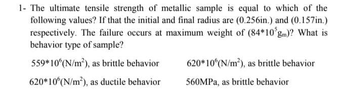 1- The ultimate tensile strength of metallic sample is equal to which of the
following values? If that the initial and final radius are (0.256in.) and (0.157in.)
respectively. The failure occurs at maximum weight of (84*10 gm)? What is
behavior type of sample?
559*10 (N/m2), as brittle behavior
620*10 (N/m2), as brittle behavior
620*10(N/m?), as ductile behavior
560MPA, as brittle behavior
