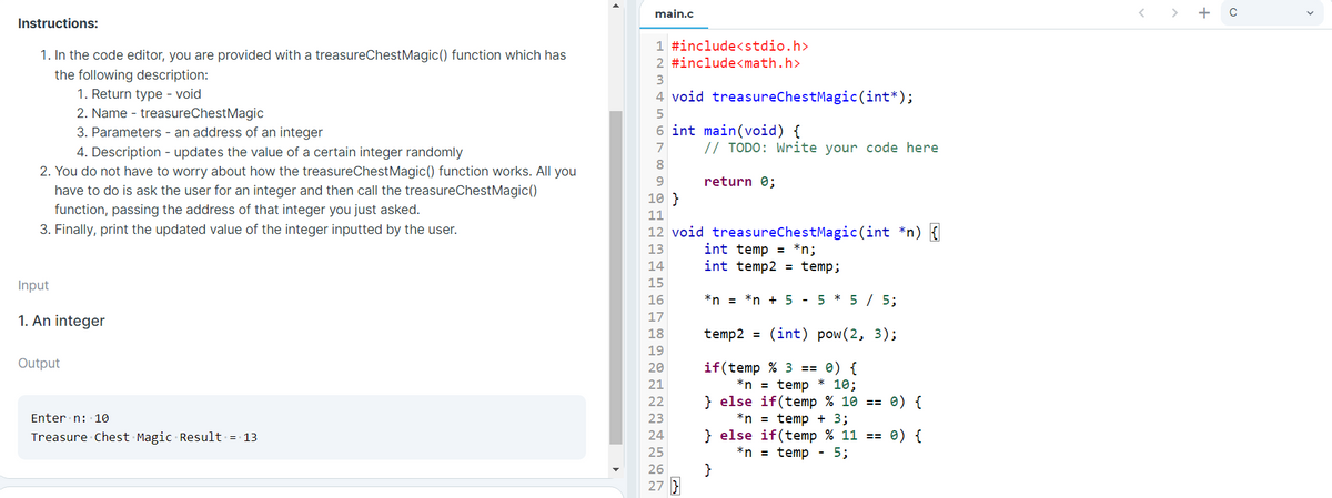 main.c
> + c
Instructions:
1 #include<stdio.h>
1. In the code editor, you are provided with a treasureChestMagic() function which has
2 #include<math.h>
the following description:
1. Return type - void
2. Name - treasureChestMagic
4 void treasureChestMagic(int*);
6 int main(void) {
// TODO: Write your code here
3. Parameters - an address of an integer
7
4. Description - updates the value of a certain integer randomly
2. You do not have to worry about how the treasureChestMagic() function works. All you
have to do is ask the user for an integer and then call the treasureChestMagic()
function, passing the address of that integer you just asked.
3. Finally, print the updated value of the integer inputted by the user.
8.
return 0;
10 }
11
12 void treasureChestMagic(int *n) {
int temp = *n;
int temp2 = temp;
13
14
Input
15
16
*n = *n + 5 - 5 * 5 / 5;
17
1. An integer
18
temp2 = (int) pow(2, 3);
19
Output
if(temp % 3 == 0) {
*n = temp
} else if(temp % 10 == 0) {
*n = temp + 3;
} else if(temp % 11 == 0) {
*n = temp - 5;
}
20
21
* 10;
22
Enter n: 10
23
Treasure Chest Magic Result = 13
24
25
26
27 }
