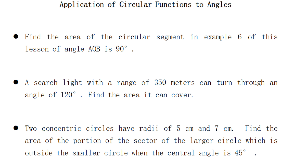 Application of Circular Functions to Angles
Find the area of the circular segment in example 6 of this
lesson of angle AOB is 90° .
A search light with a range of 350 meters can turn through an
angle of 120°. Find the area it can cover.
Two concentric circles have radii of 5 cm and 7 cm. Find the
area of the portion of the sector of the larger circle which is
outside the smaller circle when the central angle is 45°