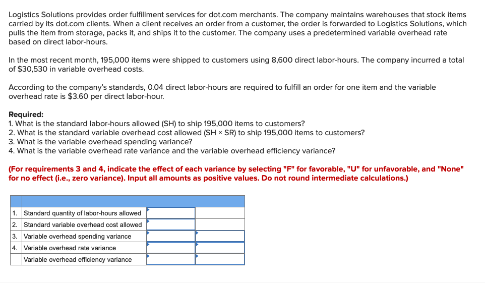 Logistics Solutions provides order fulfillment services for dot.com merchants. The company maintains warehouses that stock items
carried by its dot.com clients. When a client receives an order from a customer, the order is forwarded to Logistics Solutions, which
pulls the item from storage, packs it, and ships it to the customer. The company uses a predetermined variable overhead rate
based on direct labor-hours.
In the most recent month, 195,000 items were shipped to customers using 8,600 direct labor-hours. The company incurred a total
of $30,530 in variable overhead costs.
According to the company's standards, 0.04 direct labor-hours are required to fulfill an order for one item and the variable
overhead rate is $3.60 per direct labor-hour.
Required:
1. What is the standard labor-hours allowed (SH) to ship 195,000 items to customers?
2. What is the standard variable overhead cost allowed (SH x SR) to ship 195,000 items to customers?
3. What is the variable overhead spending variance?
4. What is the variable overhead rate variance and the variable overhead efficiency variance?
(For requirements 3 and 4, indicate the effect of each variance by selecting "F" for favorable, "U" for unfavorable, and "None"
for no effect (i.e., zero variance). Input all amounts as positive values. Do not round intermediate calculations.)
1. Standard quantity of labor-hours allowed
2.
Standard variable overhead cost allowed
3. Variable overhead spending variance
4. Variable overhead rate variance
Variable overhead efficiency variance
