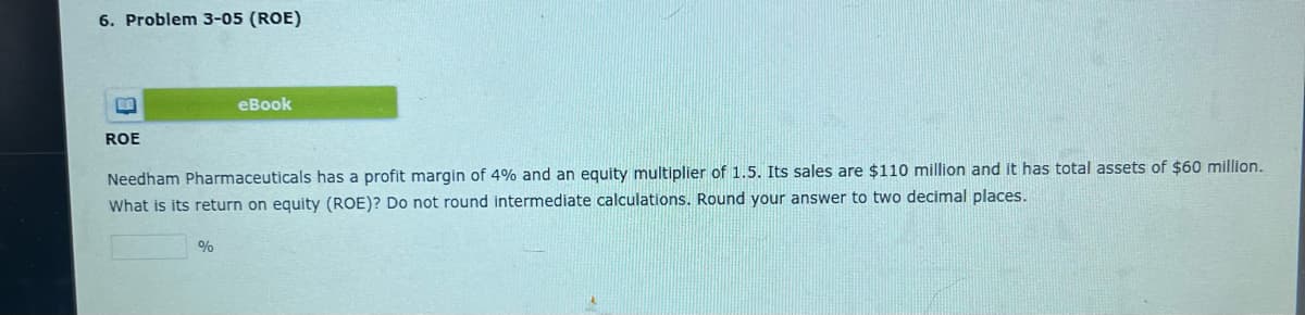 6. Problem 3-05 (ROE)
ROE
eBook
Needham Pharmaceuticals has a profit margin of 4% and an equity multiplier of 1.5. Its sales are $110 million and it has total assets of $60 million.
What is its return on equity (ROE)? Do not round intermediate calculations. Round your answer to two decimal places.
%