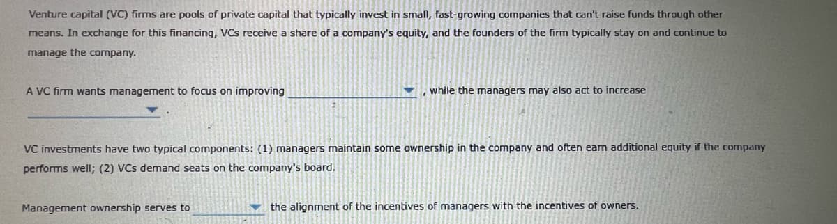 Venture capital (VC) firms are pools of private capital that typically invest in small, fast-growing companies that can't raise funds through other
means. In exchange for this financing, VCs receive a share of a company's equity, and the founders of the firm typically stay on and continue to
manage the company.
A VC firm wants management to focus on improving
while the managers may also act to increase
VC investments have two typical components: (1) managers maintain some ownership in the company and often earn additional equity if the company
performs well; (2) VCs demand seats on the company's board.
Management ownership serves to
the alignment of the incentives of managers with the incentives of owners.
