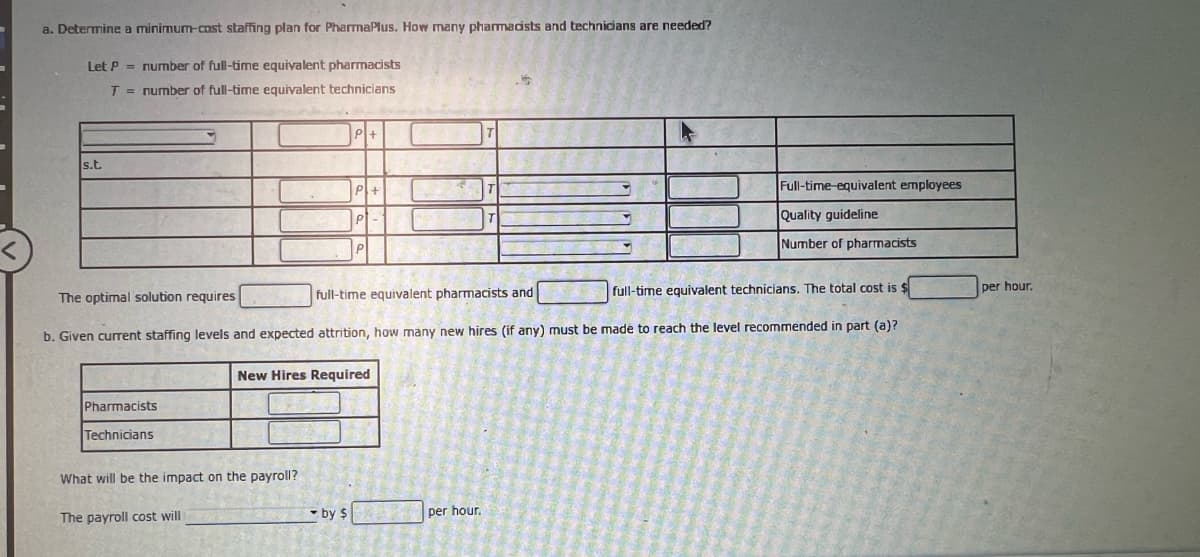 ### Determine a Minimum-Cost Staffing Plan for PharmaPlus

#### Objective:
To calculate the number of pharmacists and technicians needed for PharmaPlus to operate optimally at minimum cost.

#### Definitions:
- Let \( P \) = number of full-time equivalent pharmacists
- Let \( T \) = number of full-time equivalent technicians

#### Constraints and Equations:
The following constraints are provided, represented by a table with variable \( P \) for pharmacists and \( T \) for technicians.

| Constraints        | Equations        | Conditions                           |
|--------------------|------------------|--------------------------------------|
|                    | \( P + \space T \) = [   ] | Full-time equivalent employees       |
| s.t.               | \( P + \space T \) ≥ [   ] | Quality guideline                    |
|                    | \( P + \space T \) ≤ [   ] |                                      |
|                    | \( P + \space T \) = [   ] | Number of pharmacists                |

#### Optimal Solution:
The optimal staffing solution requires:
- [    ] full-time equivalent pharmacists
- [    ] full-time equivalent technicians

**Total Cost:** 
- The total cost is $[    ] per hour.

#### Additional Staffing and Impact on Payroll:

To adjust the current staffing levels and account for expected attrition, determine how many new hires are needed to meet the recommended levels.

##### New Hires Required:

|           | New Hires Required |
|-----------|---------------------|
| Pharmacists | [    ]             |
| Technicians | [    ]             |

**Impact on Payroll:**
- What will be the impact on the payroll?
- The payroll cost will [    ] by $[    ] per hour.

This layout helps in understanding the proper calculation and staffing management needed for PharmaPlus to achieve its operational goals effectively and efficiently.