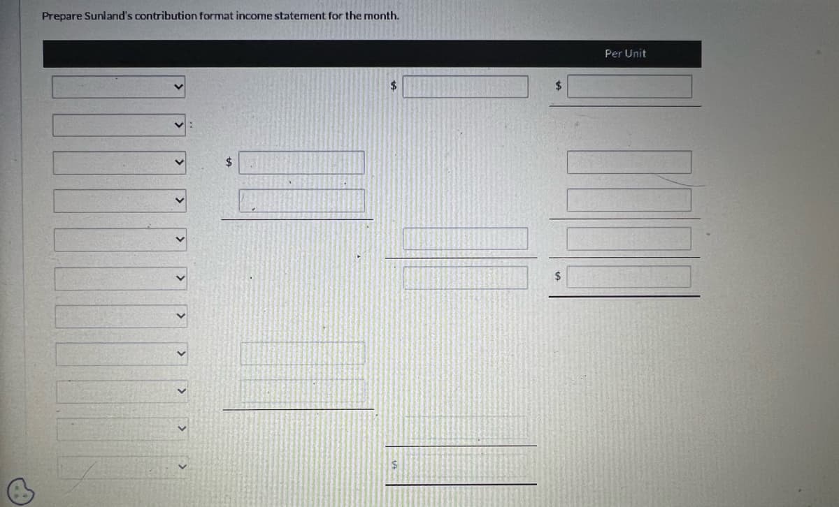 B
Prepare Sunland's contribution format income statement for the month.
<
>
>
$
$
|
$
Per Unit