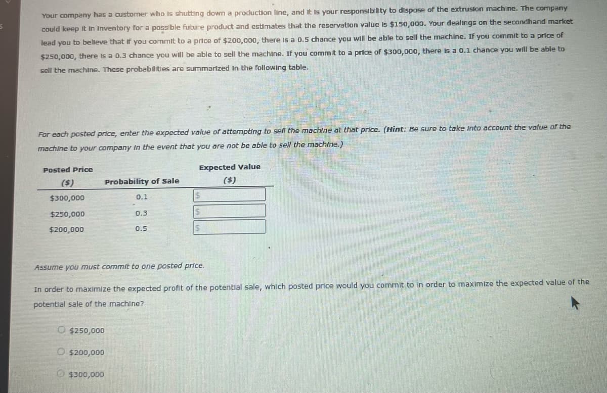 5
Your company has a customer who is shutting down a production line, and it is your responsibility to dispose of the extrusion machine. The company
could keep it In Inventory for a possible future product and estimates that the reservation value is $150,000. Your dealings on the secondhand market
lead you to believe that if you commit to a price of $200,000, there is a 0.5 chance you will be able to sell the machine. If you commit to a price of
$250,000, there is a 0.3 chance you will be able to sell the machine. If you commit to a price of $300,000, there is a 0.1 chance you will be able to
sell the machine. These probabilities are summarized in the following table.
For each posted price, enter the expected value of attempting to sell the machine at that price. (Hint: Be sure to take into account the value of the
machine to your company in the event that you are not be able to sell the machine.)
Posted Price
Expected Value
($)
Probability of Sale
($)
$300,000
0.1
$
$250,000
0.3
$
$200,000
0.5
$
Assume you must commit to one posted price.
In order to maximize the expected profit of the potential sale, which posted price would you commit to in order to maximize the expected value of the
potential sale of the machine?
O $250,000
O $200,000
Ⓒ$300,000