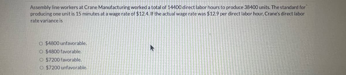 Assembly line workers at Crane Manufacturing worked a total of 14400 direct labor hours to produce 38400 units. The standard for
producing one unit is 15 minutes at a wage rate of $12.4. If the actual wage rate was $12.9 per direct labor hour, Crane's direct labor
rate variance is
O $4800 unfavorable.
O $4800 favorable.
O $7200 favorable.
O $7200 unfavorable.
A