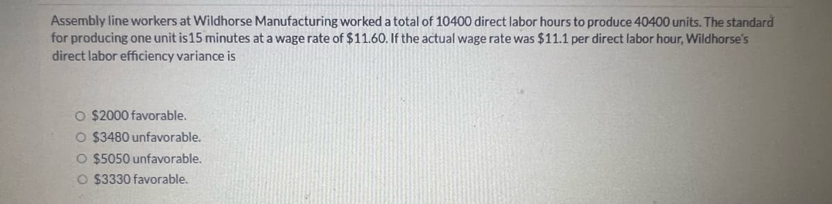 Assembly line workers at Wildhorse Manufacturing worked a total of 10400 direct labor hours to produce 40400 units. The standard
for producing one unit is 15 minutes at a wage rate of $11.60. If the actual wage rate was $11.1 per direct labor hour, Wildhorse's
direct labor efficiency variance is
O $2000 favorable.
O $3480 unfavorable.
O $5050 unfavorable.
O $3330 favorable.