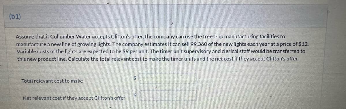 (b1)
Assume that if Cullumber Water accepts Clifton's offer, the company can use the freed-up manufacturing facilities to
manufacture a new line of growing lights. The company estimates it can sell 99,360 of the new lights each year at a price of $12.
Variable costs of the lights are expected to be $9 per unit. The timer unit supervisory and clerical staff would be transferred to
this new product line. Calculate the total relevant cost to make the timer units and the net cost if they accept Clifton's offer.
Total relevant cost to make
Net relevant cost if they accept Clifton's offer
$
$