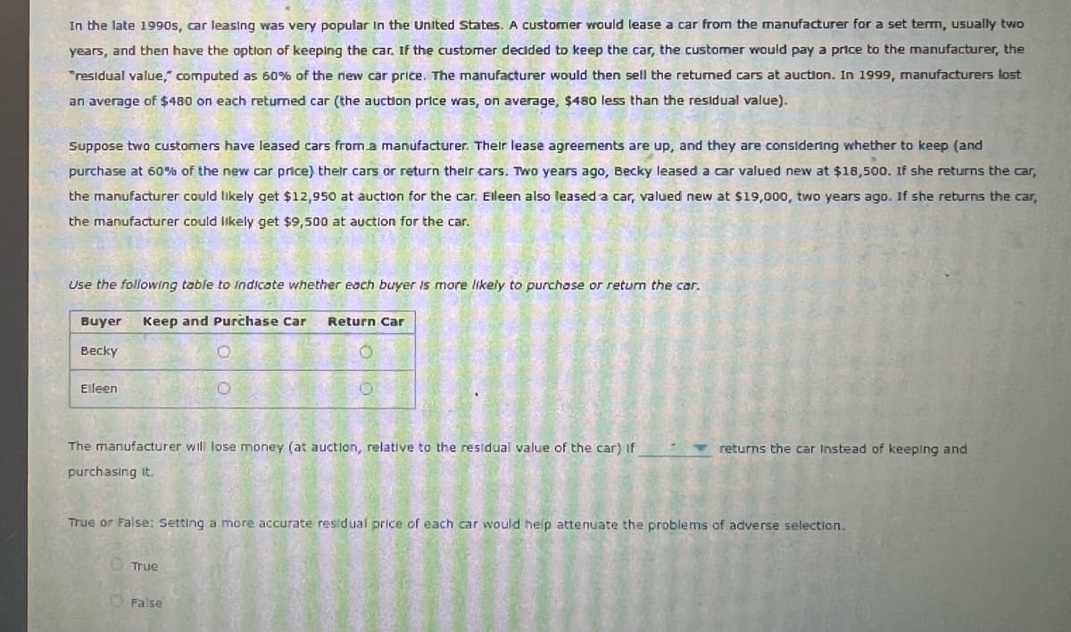 In the late 1990s, car leasing was very popular in the United States. A customer would lease a car from the manufacturer for a set term, usually two
years, and then have the option of keeping the car. If the customer decided to keep the car, the customer would pay a price to the manufacturer, the
"residual value," computed as 60% of the new car price. The manufacturer would then sell the returned cars at auction. In 1999, manufacturers lost
an average of $480 on each returned car (the auction price was, on average, $480 less than the residual value).
Suppose two customers have leased cars from a manufacturer. Their lease agreements are up, and they are considering whether to keep (and
purchase at 60% of the new car price) their cars or return their cars. Two years ago, Becky leased a car valued new at $18,500. If she returns the car,
the manufacturer could likely get $12,950 at auction for the car. Elleen also leased a car, valued new at $19,000, two years ago. If she returns the car,
the manufacturer could likely get $9,500 at auction for the car.
***
Use the following table to indicate whether each buyer is more likely to purchase or return the car.
Buyer Keep and Purchase Car Return Car
Becky
Elleen
returns the car Instead of keeping and
The manufacturer will lose money (at auction, relative to the residual value of the car) If
purchasing it.
True or False: Setting a more accurate residual price of each car would help attenuate the problems of adverse selection.
True
False