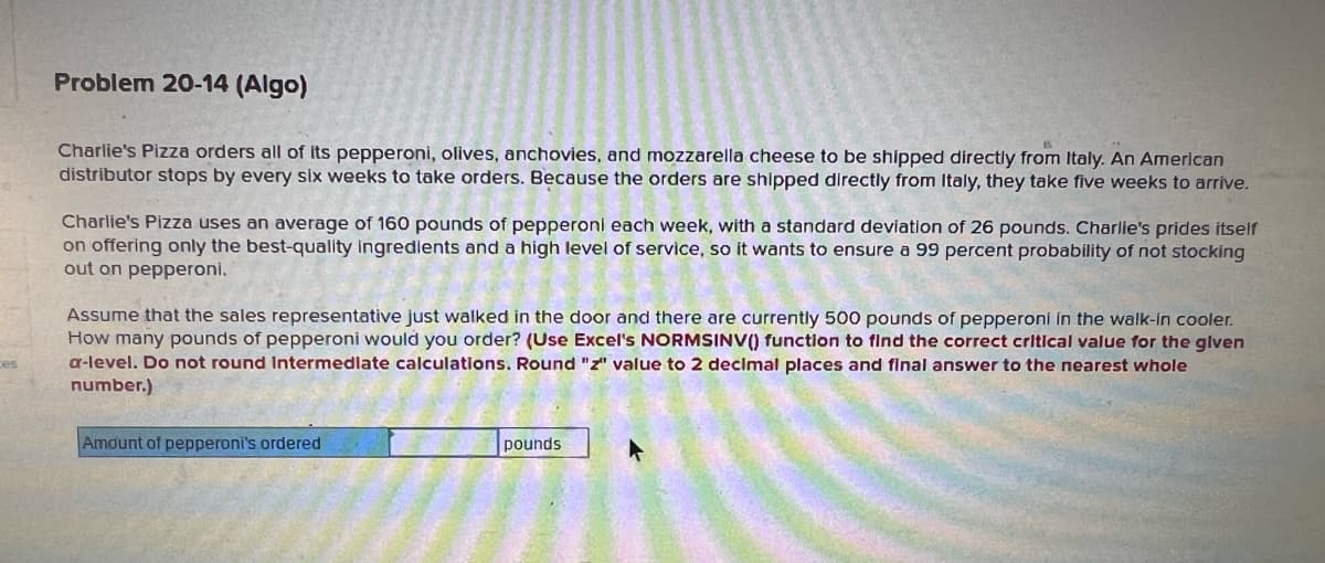 Problem 20-14 (Algo)
Charlie's Pizza orders all of its pepperoni, olives, anchovies, and mozzarella cheese to be shipped directly from Italy. An American
distributor stops by every six weeks to take orders. Because the orders are shipped directly from Italy, they take five weeks to arrive.
Charlie's Pizza uses an average of 160 pounds of pepperoni each week, with a standard deviation of 26 pounds. Charlie's prides itself
on offering only the best-quality ingredients and a high level of service, so it wants to ensure a 99 percent probability of not stocking
out on pepperoni.
Assume that the sales representative just walked in the door and there are currently 500 pounds of pepperoni in the walk-in cooler.
How many pounds of pepperoni would you order? (Use Excel's NORMSINV() function to find the correct critical value for the given
a-level. Do not round Intermediate calculations. Round "z" value to 2 decimal places and final answer to the nearest whole
number.)
Amount of pepperoni's ordered
pounds