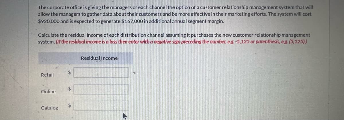 The corporate office is giving the managers of each channel the option of a customer relationship management system that will
allow the managers to gather data about their customers and be more effective in their marketing efforts. The system will cost
$920,000 and is expected to generate $167,000 in additional annual segment margin.
Calculate the residual income of each distribution channel assuming it purchases the new customer relationship management
system. (If the residual income is a loss then enter with a negative sign preceding the number, e.g. -5,125 or parenthesis, e.g. (5,125).)
Retail
Online
Catalog
$
$
$
Residual Income