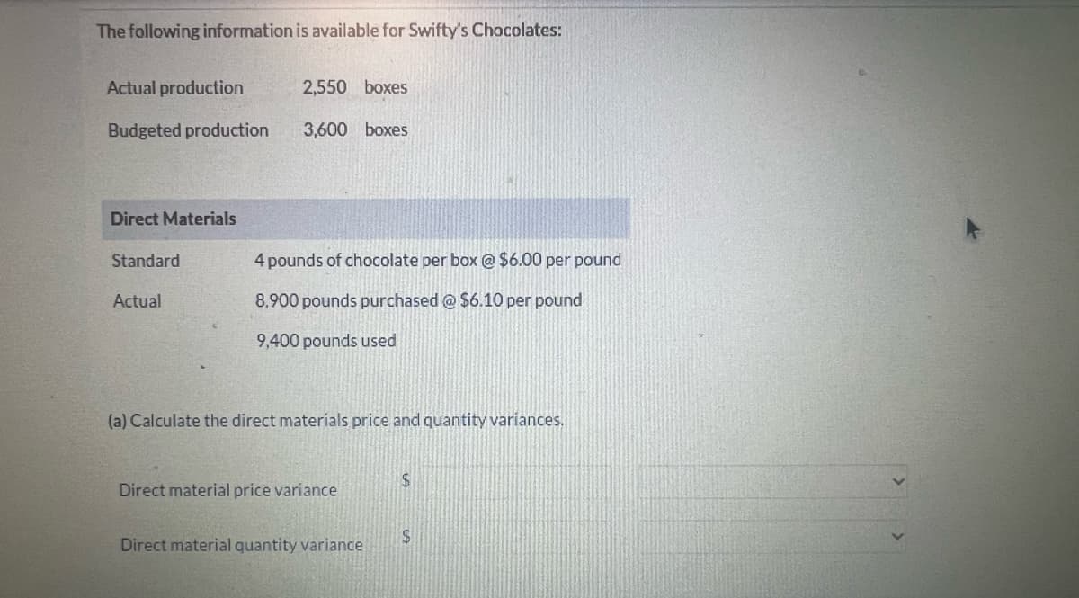 The following information is available for Swifty's Chocolates:
Actual production
2,550 boxes
Budgeted production 3,600 boxes
Direct Materials
Standard
Actual
4 pounds of chocolate per box @ $6.00 per pound
8,900 pounds purchased @ $6.10 per pound
9,400 pounds used
(a) Calculate the direct materials price and quantity variances.
Direct material price variance
Direct material quantity variance
$
$