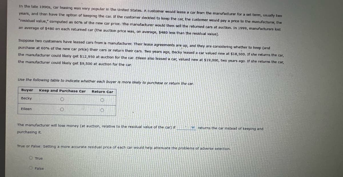 In the late 1990s, car leasing was very popular In the United States. A customer would lease a car from the manufacturer for a set term, usually two
years, and then have the option of keeping the car. If the customer decided to keep the car, the customer would pay a price to the manufacturer, the
"residual value," computed as 60% Df the new car price. The manufacturer would then sell the retumed cars at auction. In 1999, manufacturers lost
an average of $480 on each returned car (the auction price was, on average, $480 less than the residual value).
Suppose two customers have leased cars from a manufacturer. Their lease agreements are up, and they are considering whether
keep (and
purchase at 60% of the new car price) their cars or return thelr cars. Two years ago, Becky leased a car valued new at $18,500. If she returns the car,
the manufacturer could likely get $12,950 at auction for the car. Eleen also leased a car, valued new at $19,000, two years ago. If she returns the car,
the manufacturer could likely get $9500 at auction for the car,
Use the following table to Indicate whether each buyer is more Iikely to purchase or retum the car.
Buyer
Keep and Purchase Car
Return Car
Becky
Eleen
The manufacturer will lose money (at auction, relative to the residual value of the car) If
returns the car Instead of keeping and
purchasing it.
True or False: Setting a more accurate residual price of each car would help attenuate the problems of adverse selection.
O True
O False
