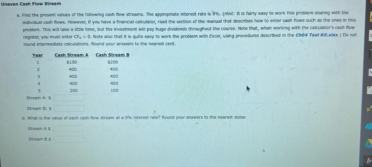 Uneven Cash Flow Stream
a. Find the present values of the following cash flow streams. The appropriate interest rate is 9%. (Hint: It is fairly easy to work this problem dealing with the
individual cash flows. However, if you have a financial calculator, read the section of the manual that describes how to enter cash flows such as the ones in this
problem. This will take a little time, but the investment will pay huge dividends throughout the course. Note that, when working with the calculator's cash flow
register, you must enter CF, = 0. Note also that it is quite easy to work the problem with Excel, using procedures described in the Ch04 Tool Kit.xlsx.) Do not
round intermediate calculations. Round your answers to the nearest cent.
Year
1
2
3
4
5
Stream A: $
Stream A $
Cash Stream A
$100
400
400
400
200
Stream B: $
b. What is the value of each cash flow stream at a 0% interest rate? Round your answers to the nearest dollar.
Stream B $
Cash Stream B
$200
400
400
400
100
1
((1
K
A+