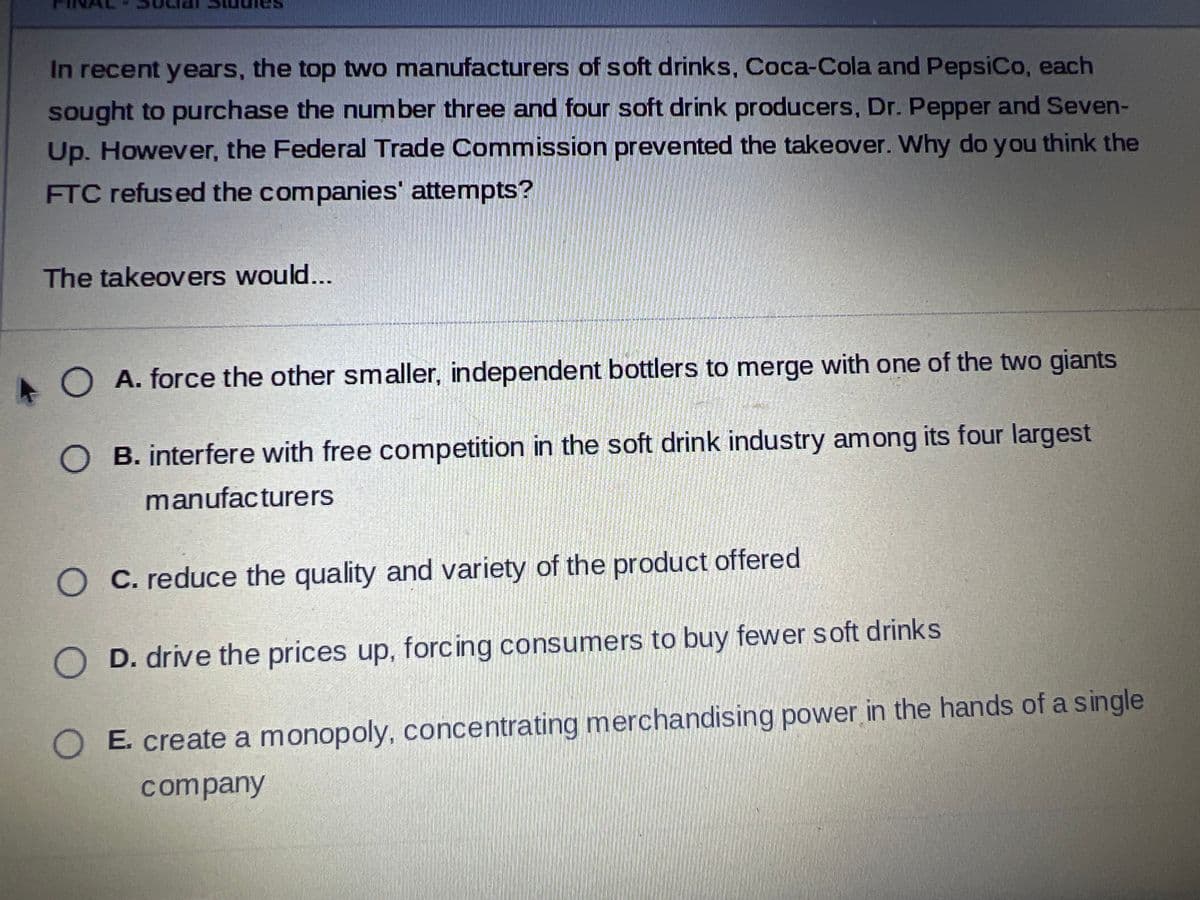 In recent years, the top two manufacturers of soft drinks, Coca-Cola and PepsiCo, each
sought to purchase the number three and four soft drink producers, Dr. Pepper and Seven-
Up. However, the Federal Trade Commission prevented the takeover. Why do you think the
FTC refused the companies' attempts?
The takeovers would...
O
A. force the other smaller, independent bottlers to merge with one of the two giants
B. interfere with free competition in the soft drink industry among its four largest
manufacturers
C. reduce the quality and variety of the product offered
D. drive the prices up, forcing consumers to buy fewer soft drinks
O E. create a monopoly, concentrating merchandising power in the hands of a single
company