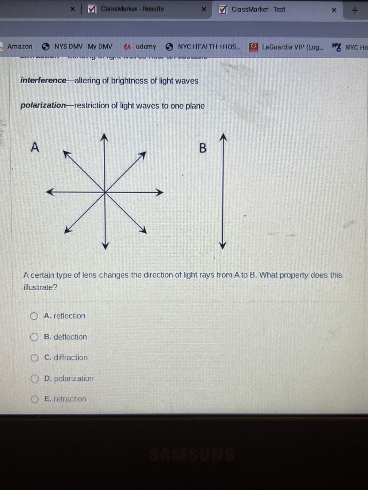 Amazon
NYS DMV - My DMV
A
NIKEBUN
MClassMarker - Results
interference altering of brightness of light waves
A. reflection
polarization-restriction of light waves to one plane
B. deflection
OC. diffraction
14.udemy
O D. polarization
OE. refraction
X
A certain type of lens changes the direction of light rays from A to B. What property does this
illustrate?
ClassMarker - Test
NYC HEALTH +HOS... LaGuardia VIP (Log NYC Ho
B
X
SAMSUNG
+