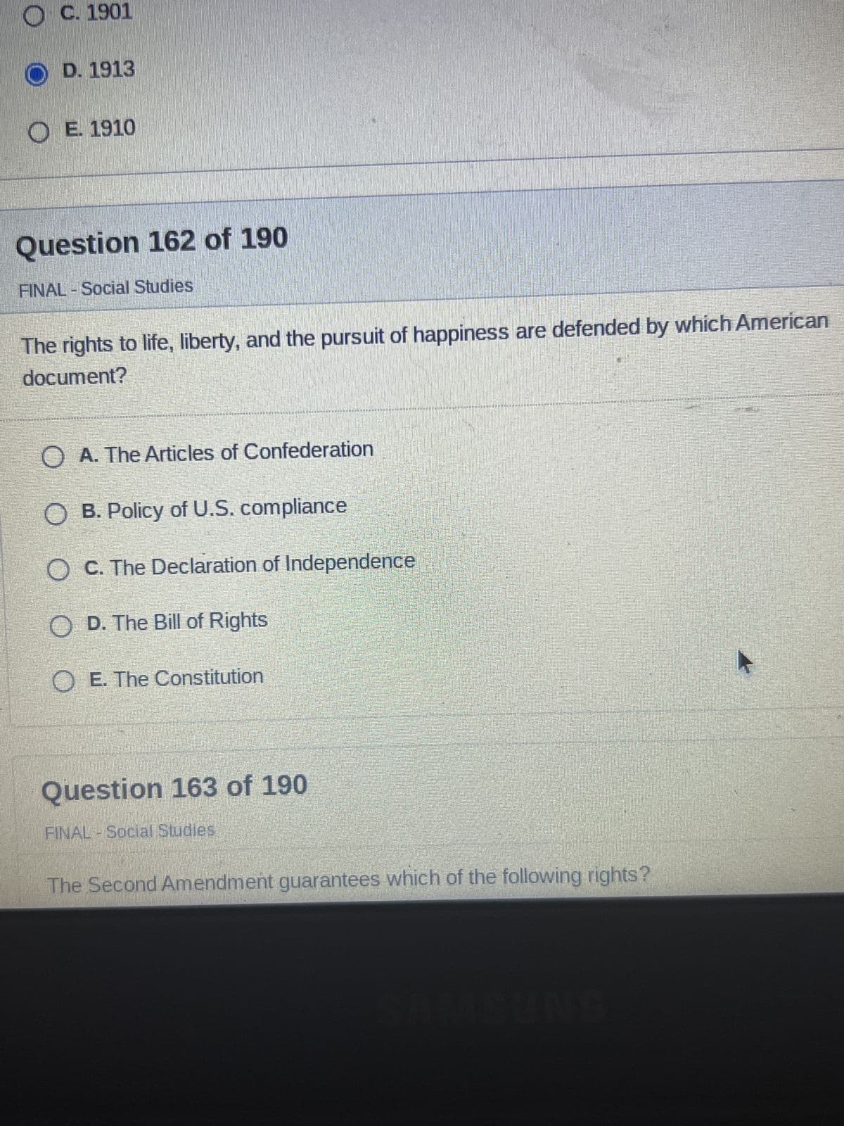 OC. 1901
OD. 1913
OE. 1910
Question 162 of 190
FINAL - Social Studies
The rights to life, liberty, and the pursuit of happiness are defended by which American
document?
MERHRANI
Question 163 of 190
FINAL - Social Studies
REPELLCHEMEN PERÄÄKKINENKRAHANUKAANRANT
O
A. The Articles of Confederation
O B. Policy of U.S. compliance
O C. The Declaration of Independence
OD. The Bill of Rights
O E. The Constitution
The Second Amendment guarantees which of the following rights?
A