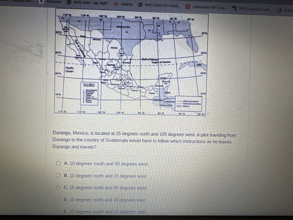 Amazon SNYS DMV- My DMV
30 N.
25 N.
20HN
15 N
115 W.
Pacific
Ocean
Bull of Cal
110 W
BHARAUNE
105 W.
44. udemy
100 W.
NYC HEALTH +HOS....
W
OA. 10 degrees south and 90 degrees west
OB. 10 degrees north and 15 degrees west
O C. 15 degrees north and 90 degrees west
OD. 10 degrees north and 15 degrees east
E. 10 degrees south and 15 degrees east
Trople of Cance
BO W
15 W
La Guardia VIP (Log. My NYC Housing Auth....
BOR W.
30°N
25 N
20 N
15°N
Durango, Mexico, is located at 25 degrees north and 105 degrees west. A pilot traveling from
Durango to the country of Guatemala would have to follow which instructions as he leaves
Durango and travels?
ACCU