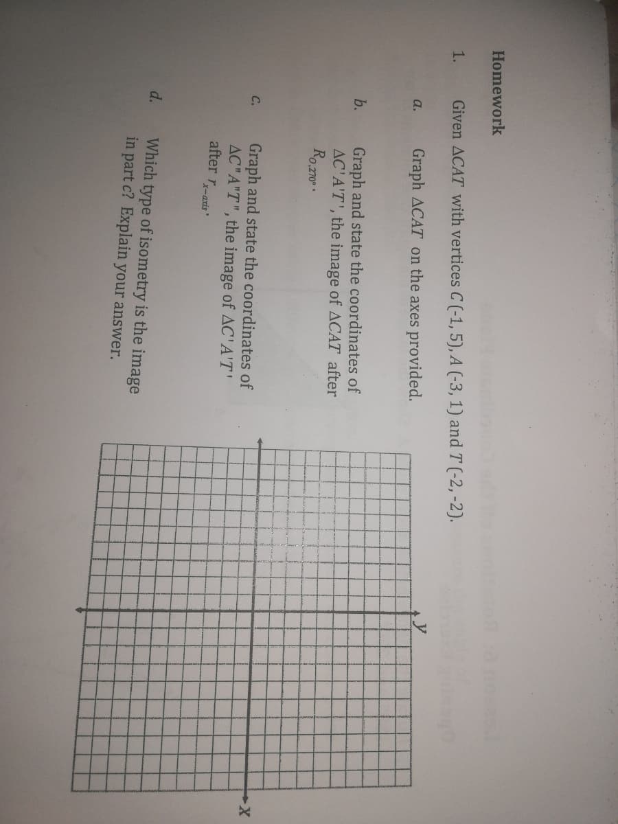 Homework
1.
Given ACAT with vertices C (-1, 5), A (-3, 1) and T (-2, -2).
Graph ACAT on the axes provided.
a.
Graph and state the coordinates of
AC'A'T', the image of ACAT after
Ro.z70.
b.
X-
Graph and state the coordinates of
AC"A"T", the image of AC'A'T'
after r-axis"
C.
d.
Which type of isometry is the image
in part c? Explain your answer.
