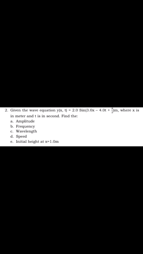 2. Given the wave equation y(x, t) = 2.0 Sin(3.0x – 4.0t + Jm, where x is
in meter and t is in second. Find the:
a. Amplitude
b. Frequency
c. Wavelength
d. Speed
e. Initial height at x=1.0m

