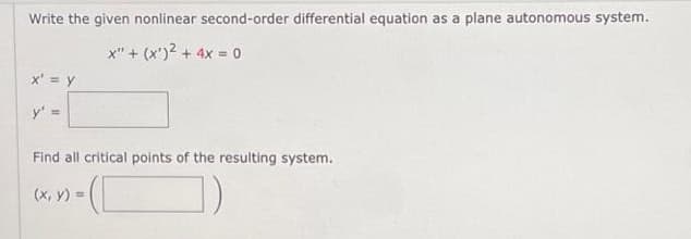 Write the given nonlinear second-order differential equation as a plane autonomous system.
X" + (x¹)² + 4x = 0
x' = y
y' =
Find all critical points of the resulting system.
(x, y) =