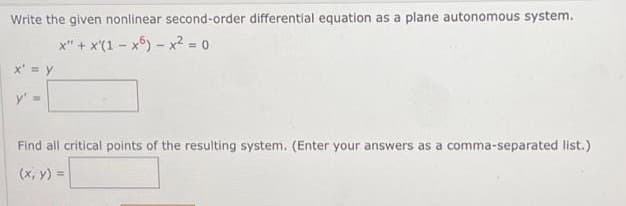 Write the given nonlinear second-order differential equation as a plane autonomous system.
x" + x(1x6) - x² = 0
x' = y
y' =
Find all critical points of the resulting system. (Enter your answers as a comma-separated list.)
(x, y) =