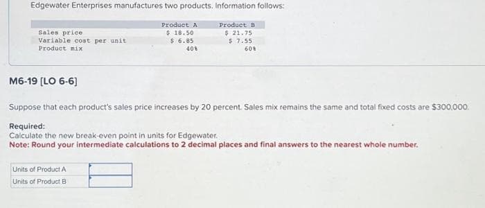 Edgewater Enterprises manufactures two products. Information follows:
Product A
$ 18.50
$6.85
40%
Sales price
Variable cost per unit
Product mix
M6-19 [LO 6-6]
Product B
$ 21.75
$ 7.55
60%
Suppose that each product's sales price increases by 20 percent. Sales mix remains the same and total fixed costs are $300,000.
Required:
Calculate the new break-even point in units for Edgewater.
Note: Round your intermediate calculations to 2 decimal places and final answers to the nearest whole number.
Units of Product A
Units of Product B