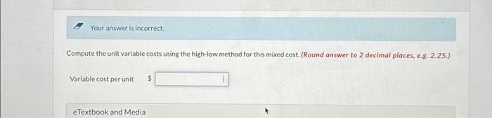 Your answer is incorrect.
Compute the unit variable costs using the high-low method for this mixed cost. (Round answer to 2 decimal places, e.g. 2.25.)
Variable cost per unit $
eTextbook and Media