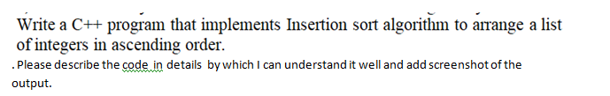 Write a C++ program that implements Insertion sort algorithm to arrange a list
of integers in ascending order.
.Please describe the code in details by which I can understand it well and add screenshot of the
output.
