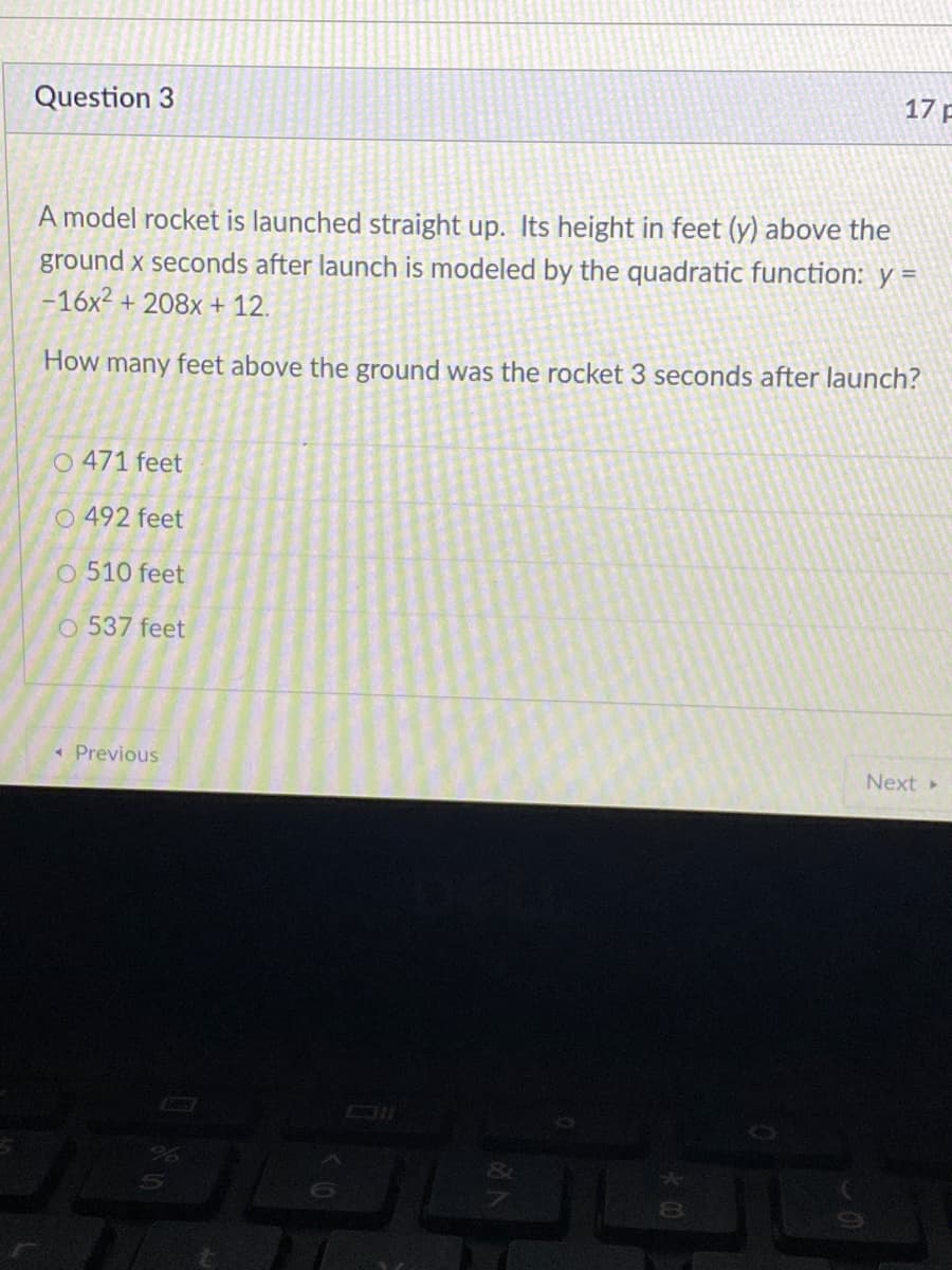 A model rocket is launched straight up. Its height in feet (y) above the
ground x seconds after launch is modeled by the quadratic function: y =
-16x2 + 208x + 12.
How many feet above the ground was the rocket 3 seconds after launch?
O 471 feet
O 492 feet
O 510 feet
