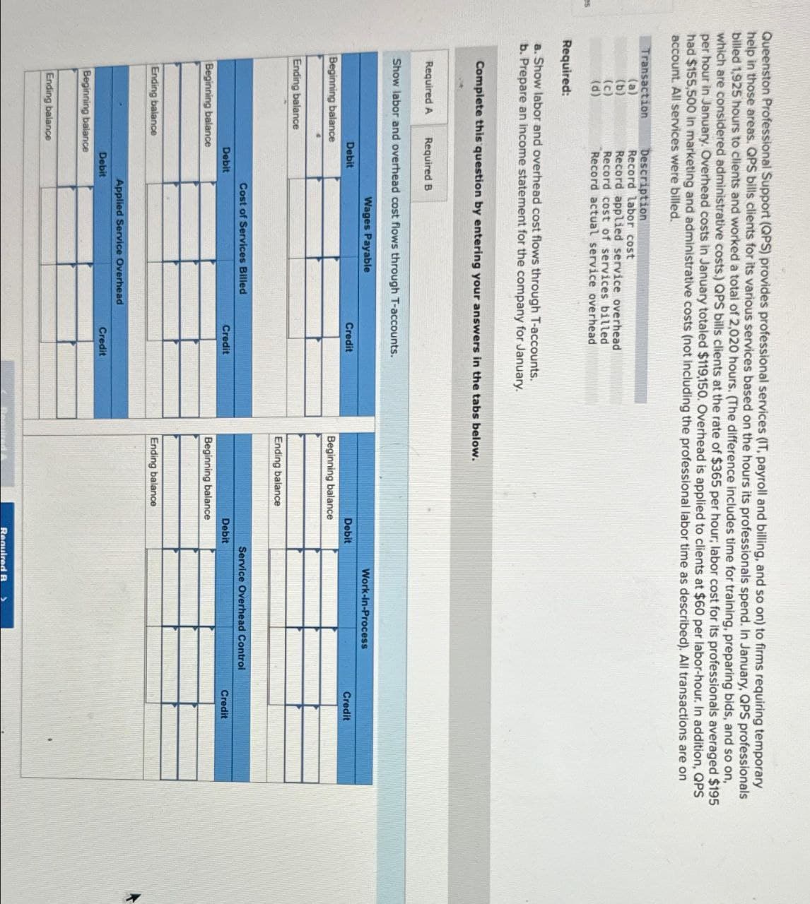 Queenston Professional Support (QPS) provides professional services (IT, payroll and billing, and so on) to firms requiring temporary
help in those areas. QPS bills clients for its various services based on the hours its professionals spend. In January, QPS professionals
billed 1,925 hours to clients and worked a total of 2,020 hours. (The difference includes time for training, preparing bids, and so on,
which are considered administrative costs.) QPS bills clients at the rate of $365 per hour; labor cost for its professionals averaged $195
per hour in January. Overhead costs in January totaled $119,150. Overhead is applied to clients at $60 per labor-hour. In addition, QPS
had $155,500 in marketing and administrative costs (not including the professional labor time as described). All transactions are on
account. All services were billed.
Transaction
Description
(a)
Record labor cost
(b)
Record applied service overhead
(c)
Record cost of services billed
(d)
Record actual service overhead
es
Required:
a. Show labor and overhead cost flows through T-accounts.
b. Prepare an income statement for the company for January.
Complete this question by entering your answers in the tabs below.
Required A Required B
Show labor and overhead cost flows through T-accounts.
Wages Payable
Debit
Beginning balance
Ending balance
Work-in-Process
Credit
Debit
Credit
Beginning balance
Ending balance
Cost of Services Billed
Service Overhead Control
Debit
Credit
Debit
Credit
Beginning balance
Beginning balance
Ending balance
Applied Service Overhead
Debit
Credit
Beginning balance
Ending balance
Ending balance
Required A
Required B