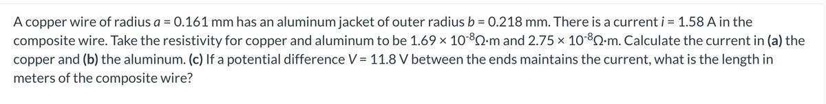 A copper wire of radius a = 0.161 mm has an aluminum jacket of outer radius b = 0.218 mm. There is a current i = 1.58 A in the
composite wire. Take the resistivity for copper and aluminum to be 1.69 × 10-³Q∙m and 2.75 × 10-8-m. Calculate the current in (a) the
copper and (b) the aluminum. (c) If a potential difference V = 11.8 V between the ends maintains the current, what is the length in
meters of the composite wire?