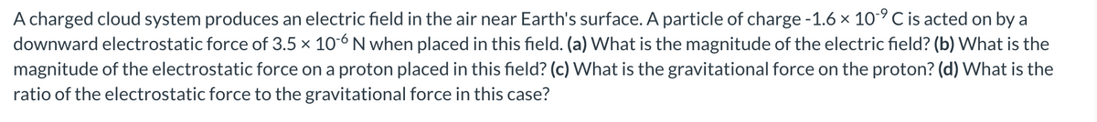 A charged cloud system produces an electric field in the air near Earth's surface. A particle of charge -1.6 × 10-⁹ C is acted on by a
downward electrostatic force of 3.5 × 10-6 N when placed in this field. (a) What is the magnitude of the electric field? (b) What is the
magnitude of the electrostatic force on a proton placed in this field? (c) What is the gravitational force on the proton? (d) What is the
ratio of the electrostatic force to the gravitational force in this case?